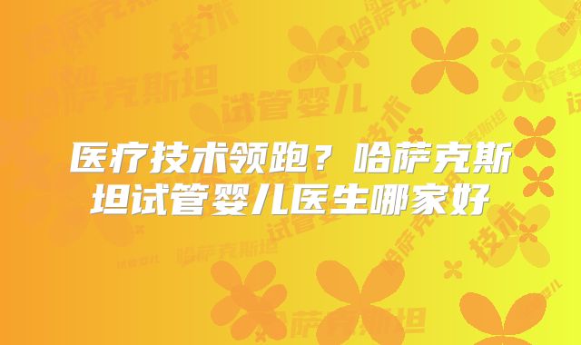 医疗技术领跑？哈萨克斯坦试管婴儿医生哪家好