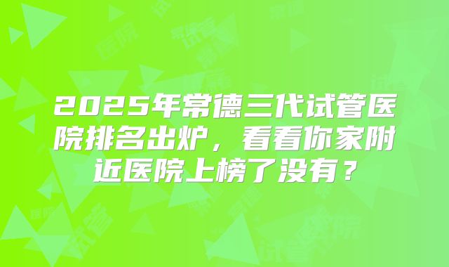 2025年常德三代试管医院排名出炉，看看你家附近医院上榜了没有？