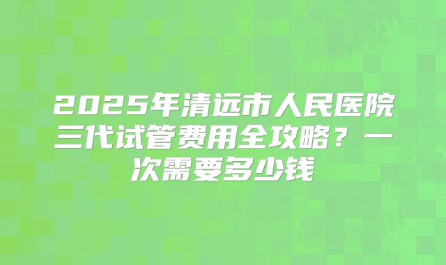 2025年清远市人民医院三代试管费用全攻略?一次需要多少钱