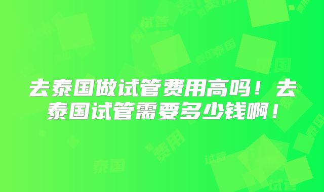 去泰国做试管费用高吗！去泰国试管需要多少钱啊！