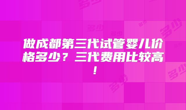 做成都第三代试管婴儿价格多少?三代费用比较高!