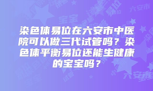 染色体易位在六安市中医院可以做三代试管吗？染色体平衡易位还能生健康的宝宝吗？