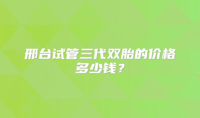 邢台试管三代双胎的价格多少钱？