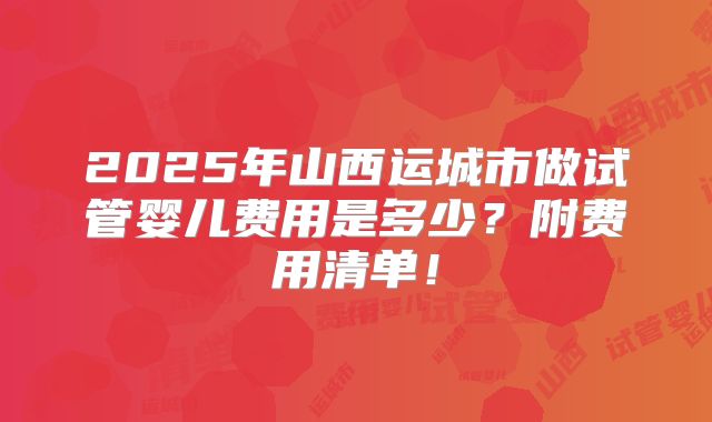 2025年山西运城市做试管婴儿费用是多少？附费用清单！