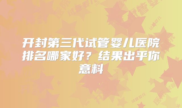 开封第三代试管婴儿医院排名哪家好？结果出乎你意料