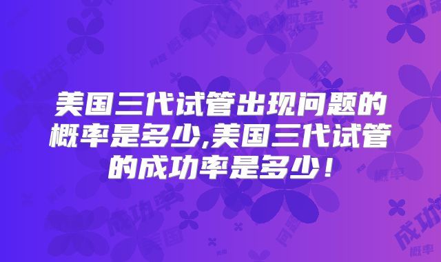美国三代试管出现问题的概率是多少,美国三代试管的成功率是多少！