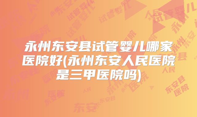 永州东安县试管婴儿哪家医院好(永州东安人民医院是三甲医院吗)