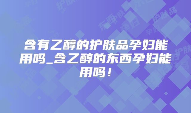 含有乙醇的护肤品孕妇能用吗_含乙醇的东西孕妇能用吗!