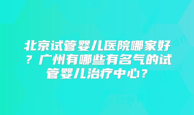 北京试管婴儿医院哪家好？广州有哪些有名气的试管婴儿治疗中心？