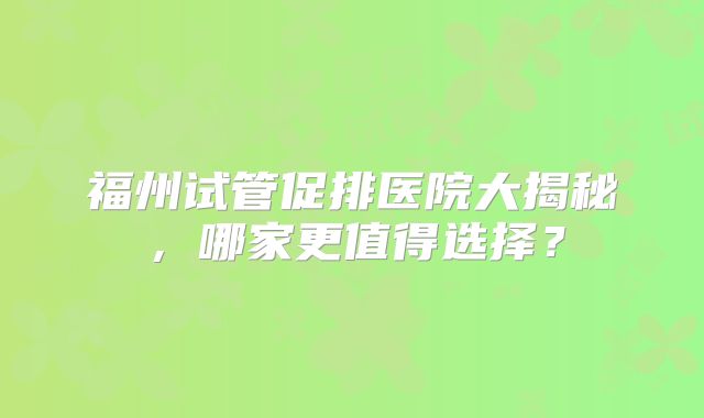 福州试管促排医院大揭秘，哪家更值得选择？