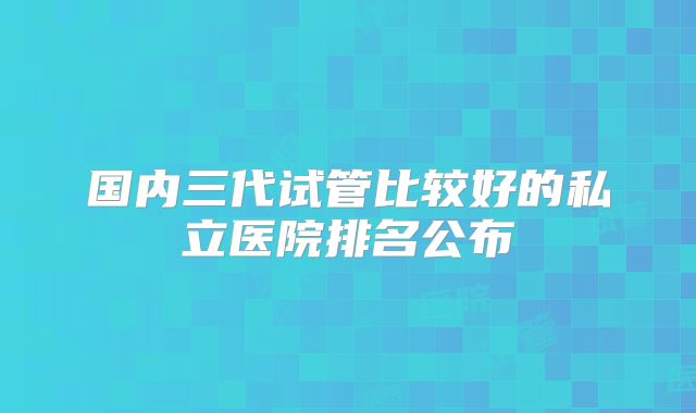 国内三代试管比较好的私立医院排名公布