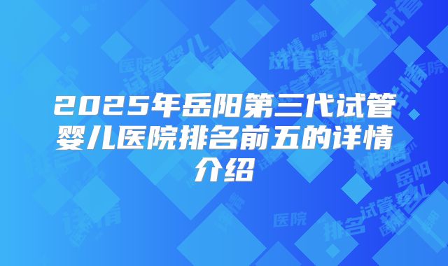 2025年岳阳第三代试管婴儿医院排名前五的详情介绍