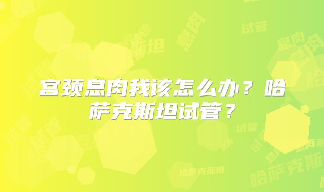 宫颈息肉我该怎么办？哈萨克斯坦试管？
