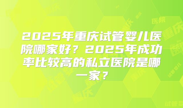 2025年重庆试管婴儿医院哪家好？2025年成功率比较高的私立医院是哪一家？