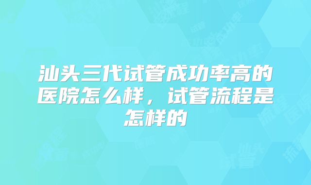 汕头三代试管成功率高的医院怎么样，试管流程是怎样的