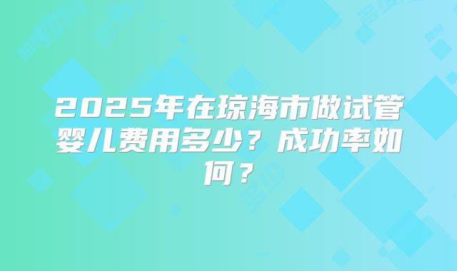 2025年在琼海市做试管婴儿费用多少？成功率如何？
