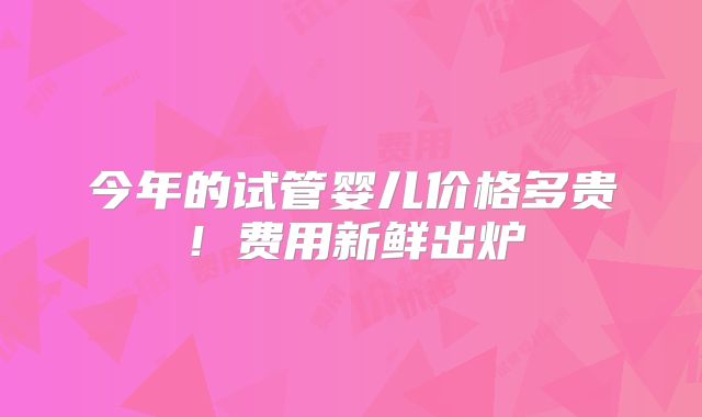 今年的试管婴儿价格多贵！费用新鲜出炉