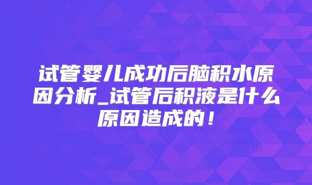 试管婴儿成功后脑积水原因分析_试管后积液是什么原因造成的！