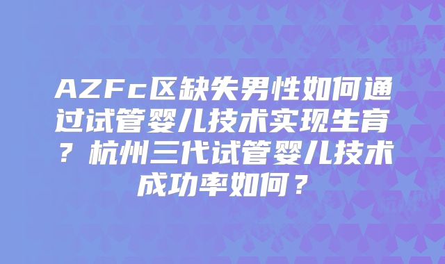 AZFc区缺失男性如何通过试管婴儿技术实现生育？杭州三代试管婴儿技术成功率如何？