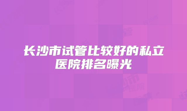长沙市试管比较好的私立医院排名曝光
