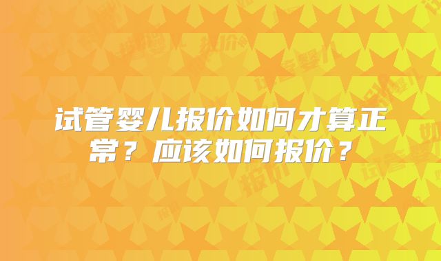 试管婴儿报价如何才算正常？应该如何报价？