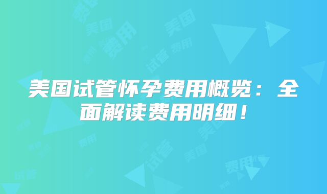 美国试管怀孕费用概览：全面解读费用明细！