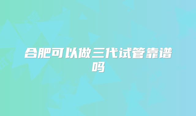 合肥可以做三代试管靠谱吗