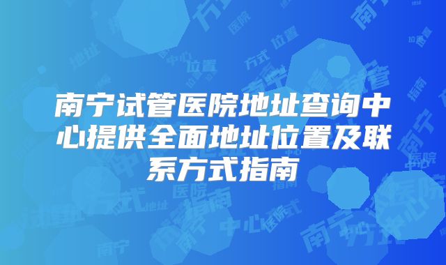 南宁试管医院地址查询中心提供全面地址位置及联系方式指南