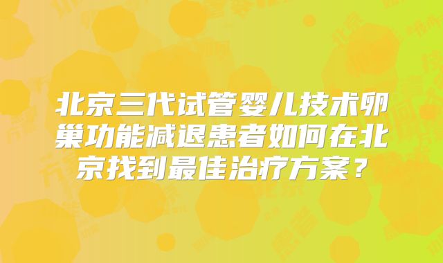 北京三代试管婴儿技术卵巢功能减退患者如何在北京找到最佳治疗方案？