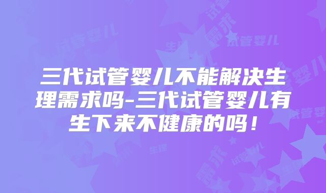 三代试管婴儿不能解决生理需求吗-三代试管婴儿有生下来不健康的吗！