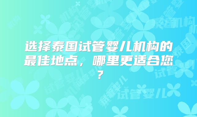 选择泰国试管婴儿机构的最佳地点，哪里更适合您？