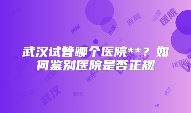 武汉试管哪个医院**？如何鉴别医院是否正规