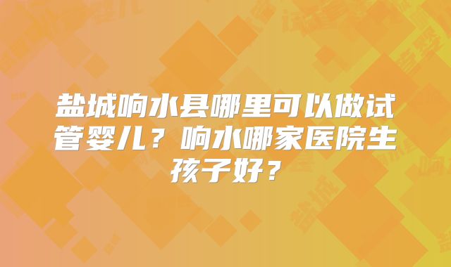 盐城响水县哪里可以做试管婴儿?响水哪家医院生孩子好?