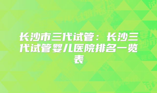 长沙市三代试管：长沙三代试管婴儿医院排名一览表