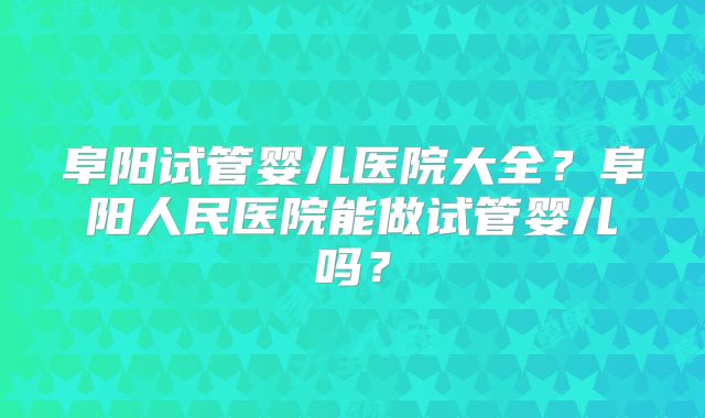 阜阳试管婴儿医院大全？阜阳人民医院能做试管婴儿吗？