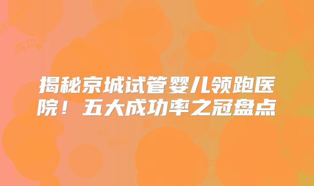 揭秘京城试管婴儿领跑医院！五大成功率之冠盘点
