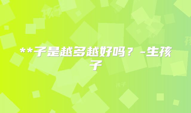 **子是越多越好吗？-生孩子