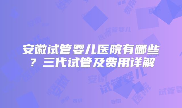 安徽试管婴儿医院有哪些？三代试管及费用详解