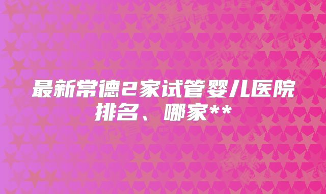 最新常德2家试管婴儿医院排名、哪家**