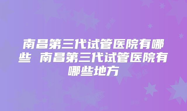 南昌第三代试管医院有哪些 南昌第三代试管医院有哪些地方