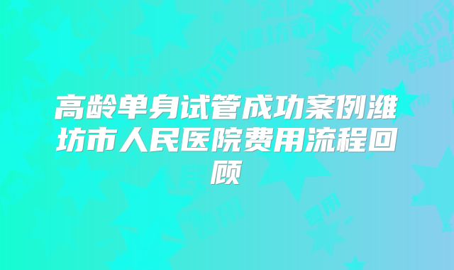 高龄单身试管成功案例潍坊市人民医院费用流程回顾