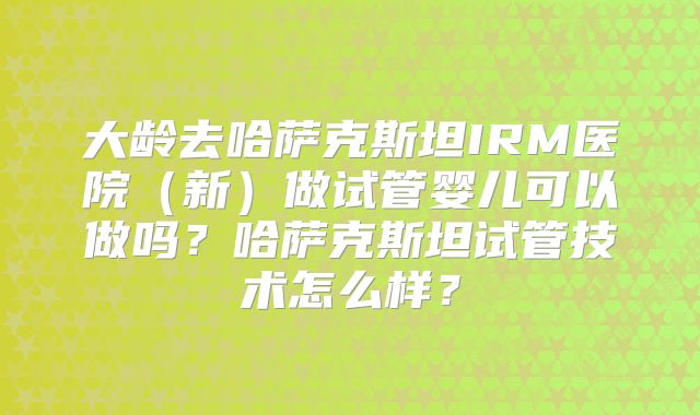 大龄去哈萨克斯坦IRM医院（新）做试管婴儿可以做吗？哈萨克斯坦试管技术怎么样？