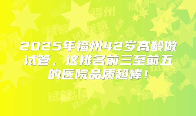 2025年福州42岁高龄做试管，这排名前三至前五的医院品质超棒！
