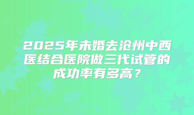 2025年未婚去沧州中西医结合医院做三代试管的成功率有多高?