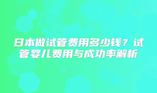 日本做试管费用多少钱？试管婴儿费用与成功率解析