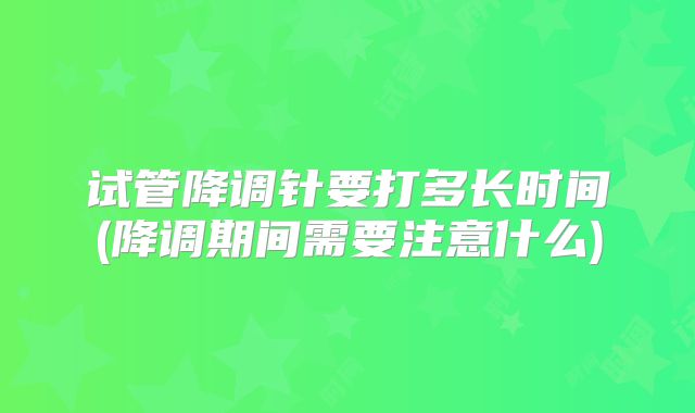 试管降调针要打多长时间(降调期间需要注意什么)