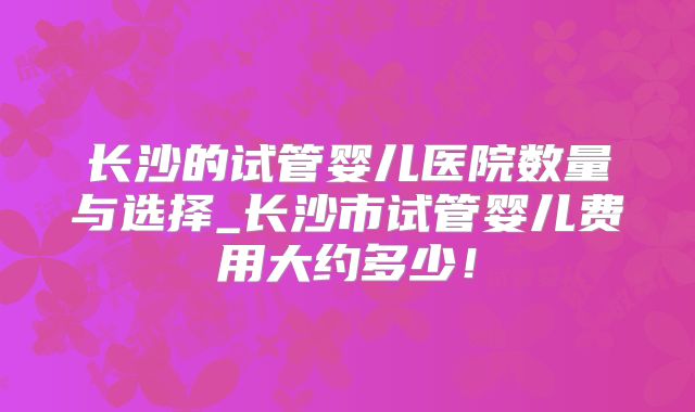 长沙的试管婴儿医院数量与选择_长沙市试管婴儿费用大约多少！
