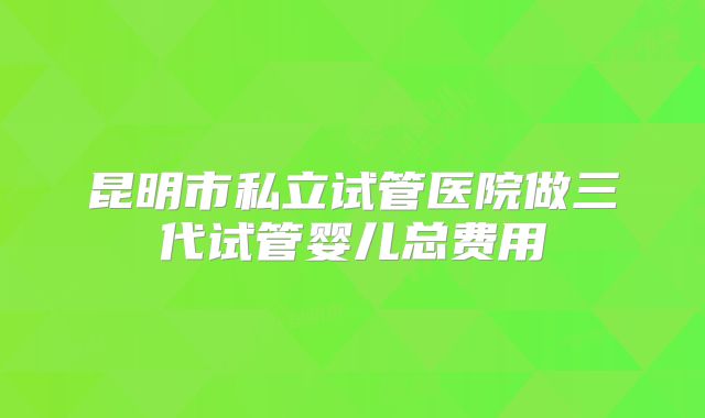 昆明市私立试管医院做三代试管婴儿总费用