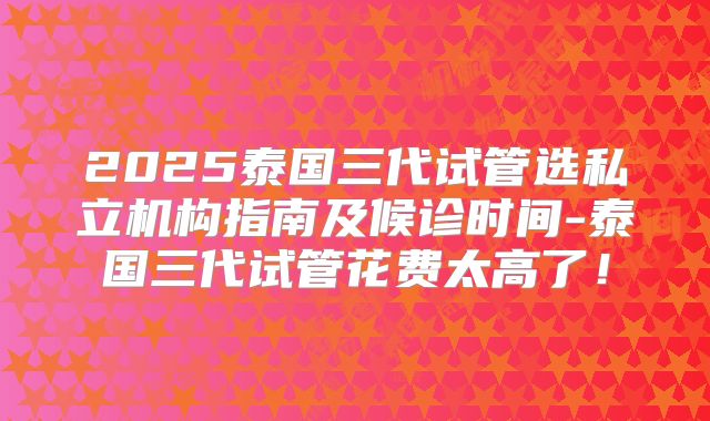 2025泰国三代试管选私立机构指南及候诊时间-泰国三代试管花费太高了！