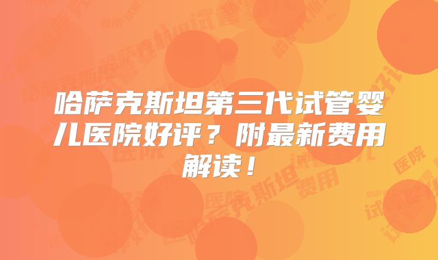 哈萨克斯坦第三代试管婴儿医院好评?附最新费用解读!